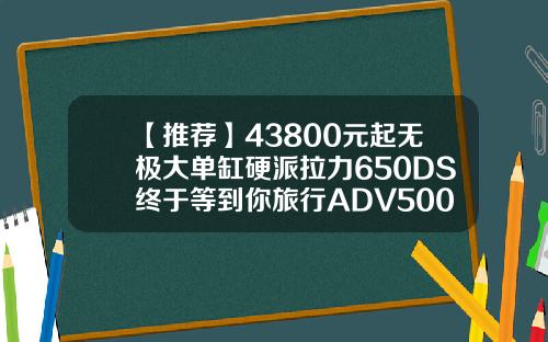 【推荐】43800元起无极大单缸硬派拉力650DS终于等到你旅行ADV500DS台大轮胎多少钱