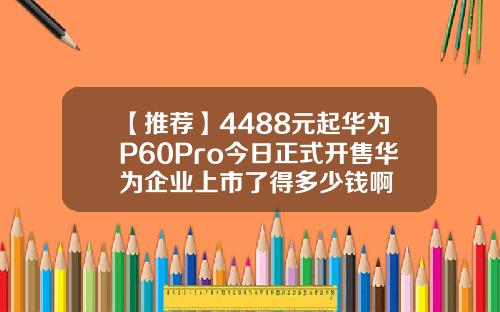 【推荐】4488元起华为P60Pro今日正式开售华为企业上市了得多少钱啊
