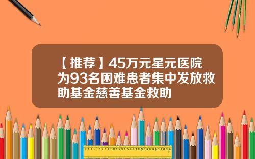 【推荐】45万元星元医院为93名困难患者集中发放救助基金慈善基金救助