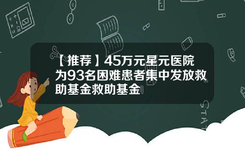【推荐】45万元星元医院为93名困难患者集中发放救助基金救助基金