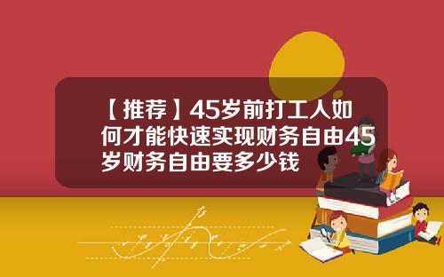 【推荐】45岁前打工人如何才能快速实现财务自由45岁财务自由要多少钱