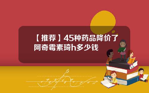 【推荐】45种药品降价了阿奇霉素琦h多少钱