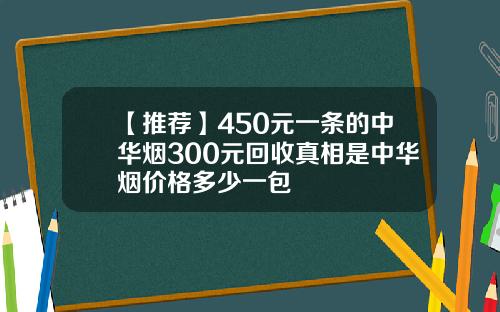 【推荐】450元一条的中华烟300元回收真相是中华烟价格多少一包