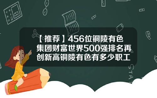 【推荐】456位铜陵有色集团财富世界500强排名再创新高铜陵有色有多少职工