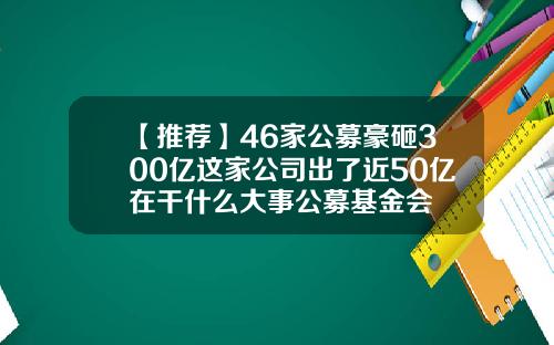 【推荐】46家公募豪砸300亿这家公司出了近50亿在干什么大事公募基金会