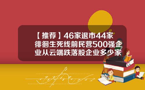 【推荐】46家退市44家徘徊生死线前民营500强企业从云端跌落股企业多少家