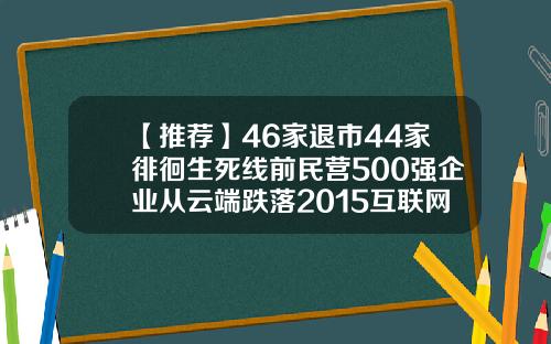 【推荐】46家退市44家徘徊生死线前民营500强企业从云端跌落2015互联网公司市值