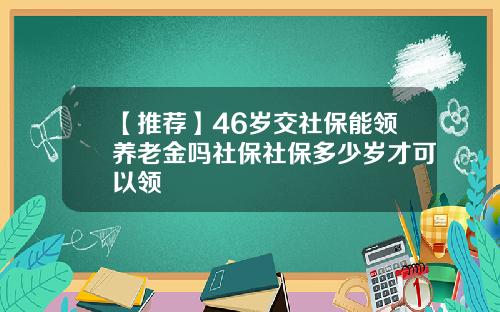 【推荐】46岁交社保能领养老金吗社保社保多少岁才可以领