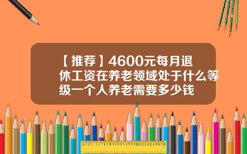 【推荐】4600元每月退休工资在养老领域处于什么等级一个人养老需要多少钱