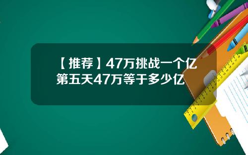 【推荐】47万挑战一个亿第五天47万等于多少亿