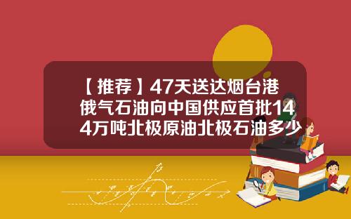 【推荐】47天送达烟台港俄气石油向中国供应首批144万吨北极原油北极石油多少
