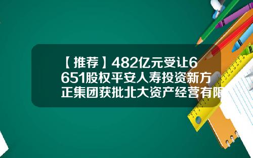 【推荐】482亿元受让6651股权平安人寿投资新方正集团获批北大资产经营有限公司