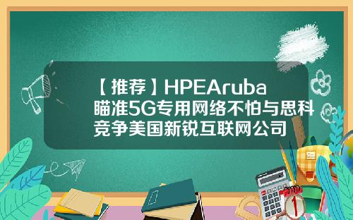 【推荐】HPEAruba瞄准5G专用网络不怕与思科竞争美国新锐互联网公司