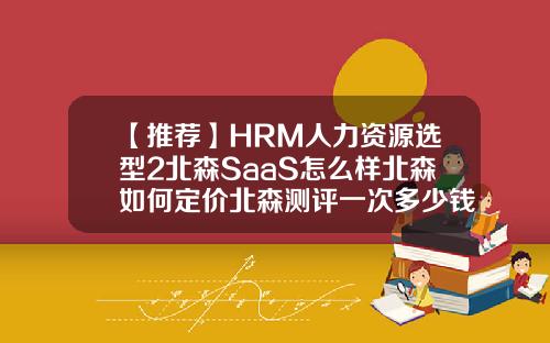 【推荐】HRM人力资源选型2北森SaaS怎么样北森如何定价北森测评一次多少钱