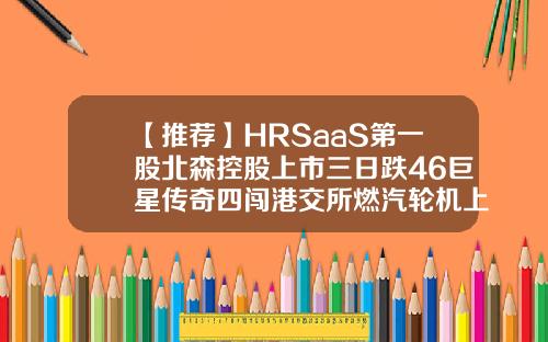 【推荐】HRSaaS第一股北森控股上市三日跌46巨星传奇四闯港交所燃汽轮机上市公司
