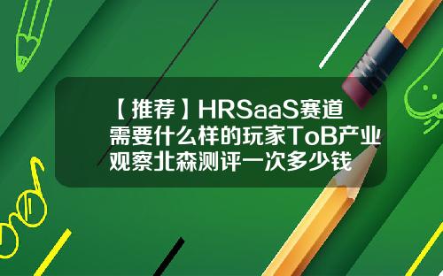 【推荐】HRSaaS赛道需要什么样的玩家ToB产业观察北森测评一次多少钱