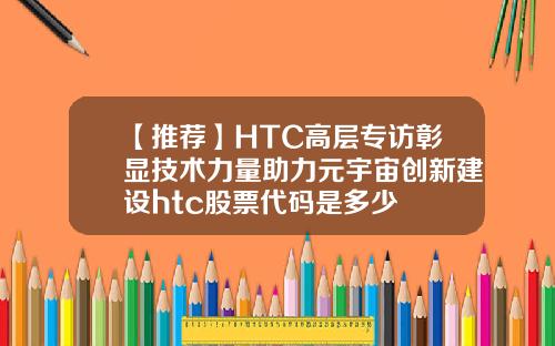 【推荐】HTC高层专访彰显技术力量助力元宇宙创新建设htc股票代码是多少