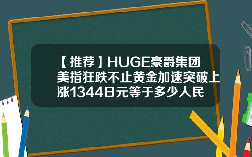 【推荐】HUGE豪爵集团美指狂跌不止黄金加速突破上涨1344日元等于多少人民币