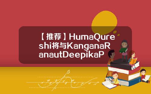 【推荐】HumaQureshi将与KanganaRanautDeepikaPadukone一起走戛huma控股有限公司