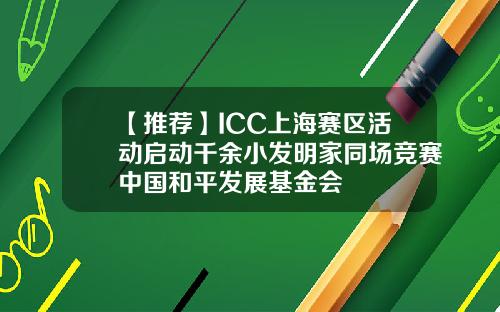【推荐】ICC上海赛区活动启动千余小发明家同场竞赛中国和平发展基金会