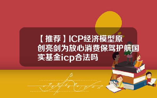 【推荐】ICP经济模型原创亮剑为放心消费保驾护航国实基金icp合法吗