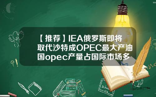 【推荐】IEA俄罗斯即将取代沙特成OPEC最大产油国opec产量占国际市场多少份额