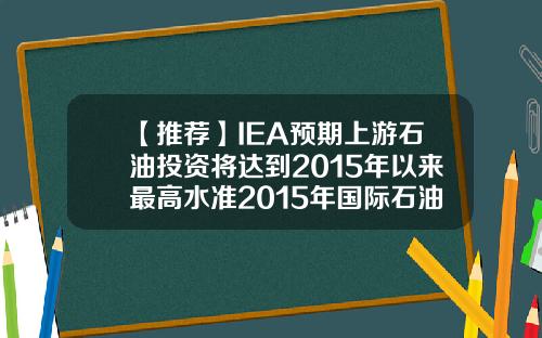 【推荐】IEA预期上游石油投资将达到2015年以来最高水准2015年国际石油公司6项指标