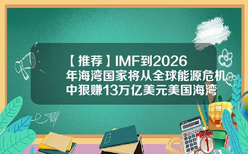 【推荐】IMF到2026年海湾国家将从全球能源危机中狠赚13万亿美元美国海湾基金
