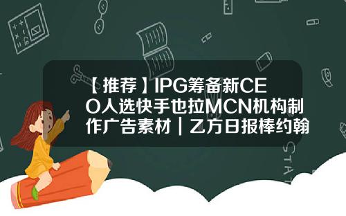 【推荐】IPG筹备新CEO人选快手也拉MCN机构制作广告素材｜乙方日报棒约翰加盟费多少