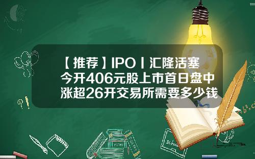 【推荐】IPO丨汇隆活塞今开406元股上市首日盘中涨超26开交易所需要多少钱