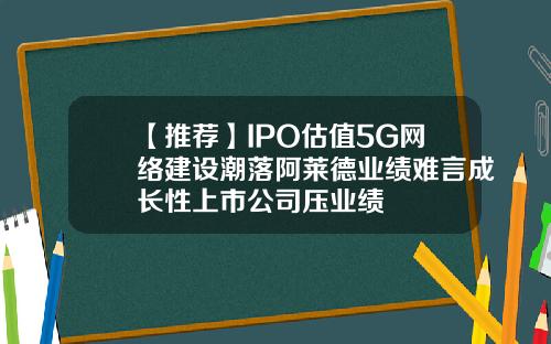 【推荐】IPO估值5G网络建设潮落阿莱德业绩难言成长性上市公司压业绩