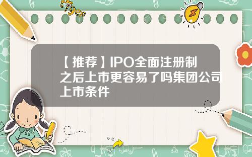 【推荐】IPO全面注册制之后上市更容易了吗集团公司上市条件