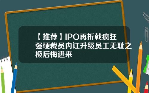 【推荐】IPO再折戟疯狂强硬裁员内讧升级员工无耻之极后悔进来