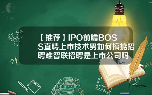 【推荐】IPO前瞻BOSS直聘上市技术男如何搞掂招聘难智联招聘是上市公司吗