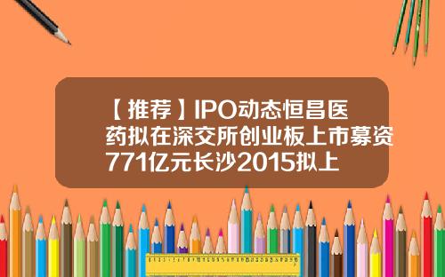 【推荐】IPO动态恒昌医药拟在深交所创业板上市募资771亿元长沙2015拟上市公司