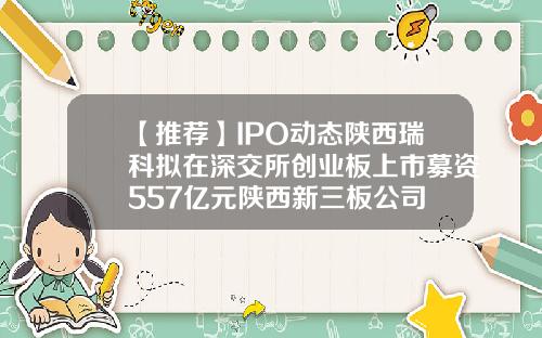 【推荐】IPO动态陕西瑞科拟在深交所创业板上市募资557亿元陕西新三板公司