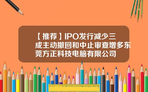 【推荐】IPO发行减少三成主动撤回和中止审查增多东莞方正科技电脑有限公司
