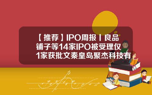 【推荐】IPO周报丨良品铺子等14家IPO被受理仅1家获批文秦皇岛聚杰科技有限公司