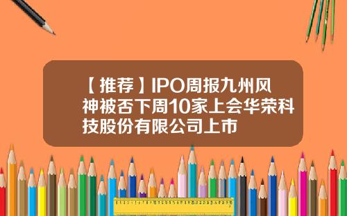 【推荐】IPO周报九州风神被否下周10家上会华荣科技股份有限公司上市