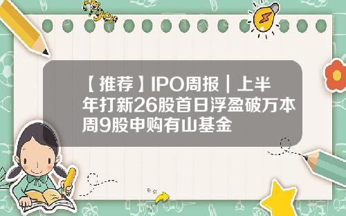 【推荐】IPO周报｜上半年打新26股首日浮盈破万本周9股申购有山基金