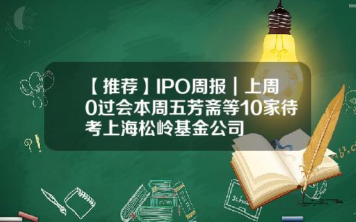 【推荐】IPO周报｜上周0过会本周五芳斋等10家待考上海松岭基金公司