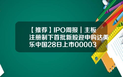 【推荐】IPO周报｜主板注册制下首批新股迎申购达美乐中国28日上市000032基金