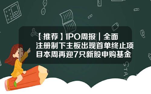 【推荐】IPO周报｜全面注册制下主板出现首单终止项目本周再迎7只新股申购基金001373