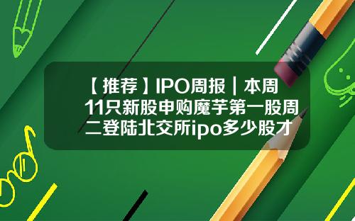 【推荐】IPO周报｜本周11只新股申购魔芋第一股周二登陆北交所ipo多少股才能申购