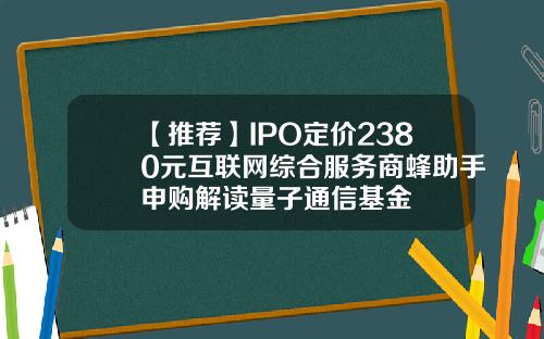 【推荐】IPO定价2380元互联网综合服务商蜂助手申购解读量子通信基金