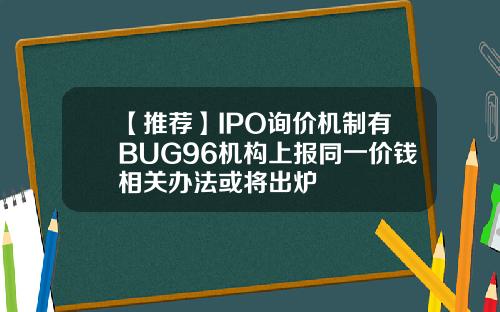 【推荐】IPO询价机制有BUG96机构上报同一价钱相关办法或将出炉