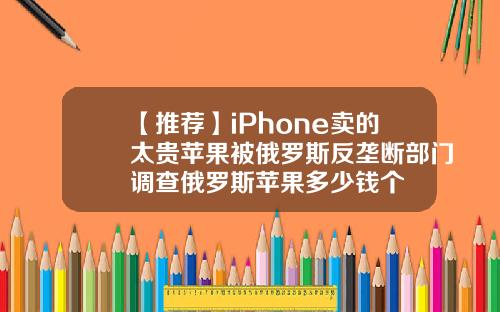 【推荐】iPhone卖的太贵苹果被俄罗斯反垄断部门调查俄罗斯苹果多少钱个
