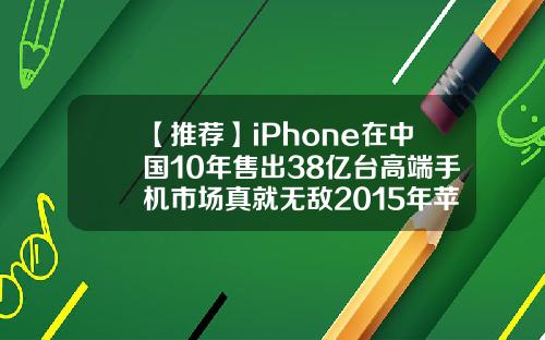 【推荐】iPhone在中国10年售出38亿台高端手机市场真就无敌2015年苹果收入多少