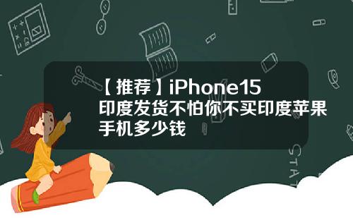 【推荐】iPhone15印度发货不怕你不买印度苹果手机多少钱