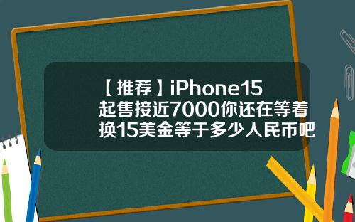 【推荐】iPhone15起售接近7000你还在等着换15美金等于多少人民币吧
